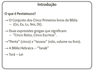 Introdução
O que é Pentateuco?
→ O Conjunto dos Cinco Primeiros livros da Bíblia
– (Gn, Ex, Lv, Nm, Dt).
→ Duas expressões gregas que significam:
– “Cinco Rolos, Cinco Escritos”.
→“Penta” (cinco) e “teuxos” (rolo, volume ou livro).
→ A Bíblia Hebraica – “Tanak”
→ Torá – Lei
 