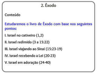 2. Êxodo
Conteúdo
Estudaremos o livro de Êxodo com base nos seguintes
pontos:
I. Israel no cativeiro (1,2)
II. Israel redimido (3 a 15:22)
III. Israel viajando ao Sinai (15:23-19)
IV. Israel recebendo a Lei (20-23)
V. Israel em adoração (24-40)
 
