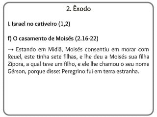 2. Êxodo
I. Israel no cativeiro (1,2)
f) O casamento de Moisés (2.16-22)
→ Estando em Midiã, Moisés consentiu em morar com
Reuel, este tinha sete filhas, e lhe deu a Moisés sua filha
Zípora, a qual teve um filho, e ele lhe chamou o seu nome
Gérson, porque disse: Peregrino fui em terra estranha.
 