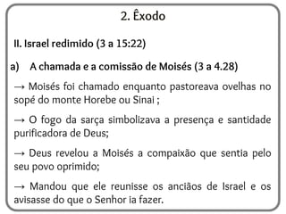 2. Êxodo
II. Israel redimido (3 a 15:22)
a) A chamada e a comissão de Moisés (3 a 4.28)
→ Moisés foi chamado enquanto pastoreava ovelhas no
sopé do monte Horebe ou Sinai ;
→ O fogo da sarça simbolizava a presença e santidade
purificadora de Deus;
→ Deus revelou a Moisés a compaixão que sentia pelo
seu povo oprimido;
→ Mandou que ele reunisse os anciãos de Israel e os
avisasse do que o Senhor ia fazer.
 