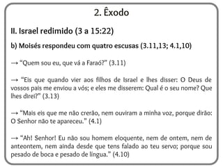 2. Êxodo
II. Israel redimido (3 a 15:22)
b) Moisés respondeu com quatro escusas (3.11,13; 4.1,10)
→ “Quem sou eu, que vá a Faraó?” (3.11)
→ “Eis que quando vier aos filhos de Israel e lhes disser: O Deus de
vossos pais me enviou a vós; e eles me disserem: Qual é o seu nome? Que
lhes direi?” (3.13)
→ “Mais eis que me não crerão, nem ouviram a minha voz, porque dirão:
O Senhor não te apareceu.” (4.1)
→ “Ah! Senhor! Eu não sou homem eloquente, nem de ontem, nem de
anteontem, nem ainda desde que tens falado ao teu servo; porque sou
pesado de boca e pesado de língua.” (4.10)
 