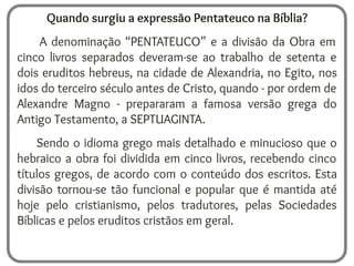 Quando surgiu a expressão Pentateuco na Bíblia?
A denominação “PENTATEUCO” e a divisão da Obra em
cinco livros separados deveram-se ao trabalho de setenta e
dois eruditos hebreus, na cidade de Alexandria, no Egito, nos
idos do terceiro século antes de Cristo, quando - por ordem de
Alexandre Magno - prepararam a famosa versão grega do
Antigo Testamento, a SEPTUAGINTA.
Sendo o idioma grego mais detalhado e minucioso que o
hebraico a obra foi dividida em cinco livros, recebendo cinco
títulos gregos, de acordo com o conteúdo dos escritos. Esta
divisão tornou-se tão funcional e popular que é mantida até
hoje pelo cristianismo, pelos tradutores, pelas Sociedades
Bíblicas e pelos eruditos cristãos em geral.
 