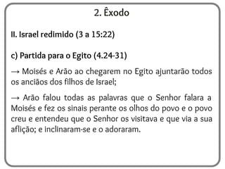 2. Êxodo
II. Israel redimido (3 a 15:22)
c) Partida para o Egito (4.24-31)
→ Moisés e Arão ao chegarem no Egito ajuntarão todos
os anciãos dos filhos de Israel;
→ Arão falou todas as palavras que o Senhor falara a
Moisés e fez os sinais perante os olhos do povo e o povo
creu e entendeu que o Senhor os visitava e que via a sua
aflição; e inclinaram-se e o adoraram.
 