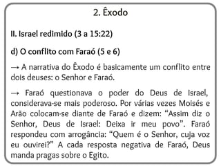 2. Êxodo
II. Israel redimido (3 a 15:22)
d) O conflito com Faraó (5 e 6)
→ A narrativa do Êxodo é basicamente um conflito entre
dois deuses: o Senhor e Faraó.
→ Faraó questionava o poder do Deus de Israel,
considerava-se mais poderoso. Por várias vezes Moisés e
Arão colocam-se diante de Faraó e dizem: “Assim diz o
Senhor, Deus de Israel: Deixa ir meu povo”. Faraó
respondeu com arrogância: “Quem é o Senhor, cuja voz
eu ouvirei?” A cada resposta negativa de Faraó, Deus
manda pragas sobre o Egito.
 
