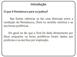 Introdução
O que é Pentateuco para os judeus?
Nas fontes rabínicas se faz uma distinção entre a
revelação do Pentateuco, (Torá no sentido restrito) e as
escrituras proféticas.
Em geral se diz que a Torá foi dada diretamente por
Deus enquanto os livros proféticos foram dados por
profecias e os escritos por inspiração.
 