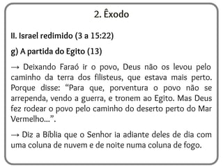 2. Êxodo
II. Israel redimido (3 a 15:22)
g) A partida do Egito (13)
→ Deixando Faraó ir o povo, Deus não os levou pelo
caminho da terra dos filisteus, que estava mais perto.
Porque disse: “Para que, porventura o povo não se
arrependa, vendo a guerra, e tronem ao Egito. Mas Deus
fez rodear o povo pelo caminho do deserto perto do Mar
Vermelho...”.
→ Diz a Bíblia que o Senhor ia adiante deles de dia com
uma coluna de nuvem e de noite numa coluna de fogo.
 