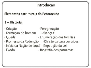 Introdução
Elementos estruturais do Pentateuco
1 – História:
- Criação - Peregrinação
- Formação do homem - Alianças
- Queda - Enumeração das famílias
- Promessa da Redenção - Divisão da terra por tribos
- Início da Nação de Israel - Repetição da Lei
- Êxodo - Biografia dos patriarcas.
 
