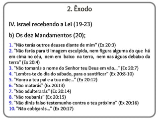 2. Êxodo
IV. Israel recebendo a Lei (19-23)
b) Os dez Mandamentos (20);
1. “Não terás outros deuses diante de mim" (Ex 20:3)
2. "Não farás para ti imagem esculpida, nem figura alguma do que há
em cima no céu, nem em baixo na terra, nem nas águas debaixo da
terra" (Ex 20:4)
3. "Não tomarás o nome do Senhor teu Deus em vão..." (Ex 20:7)
4. "Lembra-te do dia do sábado, para o santificar" (Ex 20:8-10)
5. "Honra a teu pai e a tua mãe..." (Ex 20:12)
6. "Não matarás" (Ex 20:13)
7. "Não adulterarás" (Ex 20:14)
8. "Não roubarás" (Ex 20:15)
9. "Não dirás falso testemunho contra o teu próximo" (Ex 20:16)
10. "Não cobiçarás..." (Ex 20:17)
 