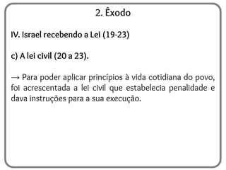 2. Êxodo
IV. Israel recebendo a Lei (19-23)
c) A lei civil (20 a 23).
→ Para poder aplicar princípios à vida cotidiana do povo,
foi acrescentada a lei civil que estabelecia penalidade e
dava instruções para a sua execução.
 