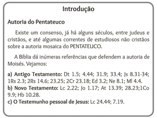 Introdução
Autoria do Pentateuco
Existe um consenso, já há alguns séculos, entre judeus e
cristãos, e até algumas correntes de estudiosos não cristãos
sobre a autoria mosaica do PENTATEUCO.
A Bíblia dá inúmeras referências que defendem a autoria de
Moisés. Vejamos:
a) Antigo Testamento: Dt 1.5; 4.44; 31.9; 33.4; Js 8.31-34;
1Rs 2.3; 2Rs 14.6; 23.25; 2Cr 23.18; Ed 3.2; Ne 8.1; Ml 4.4.
b) Novo Testamento: Lc 2.22; Jo 1.17; At 13.39; 28.23;1Co
9.9; Hb 10.28.
c) O Testemunho pessoal de Jesus: Lc 24.44; 7.19.
 