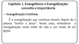 → Evangelização Contínua:
É a evangelização que continua mesmo depois de a
pessoa “aceitar a Jesus”. Nesse caso, entende-se a
evangelização como estilo de vida e um modo de ser
igreja.
Capítulo 1. Evangelismo e Evangelização:
conceito e importância
 