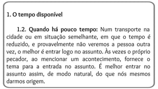 1. O tempo disponível
1.2. Quando há pouco tempo: Num transporte na
cidade ou em situação semelhante, em que o tempo é
reduzido, e provavelmente não veremos a pessoa outra
vez, o melhor é entrar logo no assunto. Às vezes o próprio
pecador, ao mencionar um acontecimento, fornece o
tema para a entrada no assunto. É melhor entrar no
assunto assim, de modo natural, do que nós mesmos
darmos origem.
 