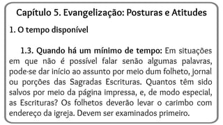 1. O tempo disponível
1.3. Quando há um mínimo de tempo: Em situações
em que não é possível falar senão algumas palavras,
pode-se dar início ao assunto por meio dum folheto, jornal
ou porções das Sagradas Escrituras. Quantos têm sido
salvos por meio da página impressa, e, de modo especial,
as Escrituras? Os folhetos deverão levar o carimbo com
endereço da igreja. Devem ser examinados primeiro.
Capítulo 5. Evangelização: Posturas e Atitudes
 