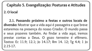 2. O local
2.1. Passando próximo a festas e outros locais de
diversão: Mostrar que a vida aqui é passageira e que breve
estaremos na presença do nosso Criador. O mundo passa
e seus prazeres também. Ao findar a vida aqui, iremos
prestar contas a Deus. O gozo terrestre é efêmero.
Textos: Ec 11.9; 12.1; Jo 14.17; Rm 14. 12; Tg 4.4; 1 Jo
2.15-17.
Capítulo 5. Evangelização: Posturas e Atitudes
 