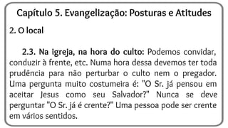 2. O local
2.3. Na igreja, na hora do culto: Podemos convidar,
conduzir à frente, etc. Numa hora dessa devemos ter toda
prudência para não perturbar o culto nem o pregador.
Uma pergunta muito costumeira é: "O Sr. já pensou em
aceitar Jesus como seu Salvador?" Nunca se deve
perguntar "O Sr. já é crente?" Uma pessoa pode ser crente
em vários sentidos.
Capítulo 5. Evangelização: Posturas e Atitudes
 