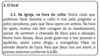2. O local
2.3. Na igreja, na hora do culto: Outra coisa que
podemos fazer durante o culto é orar pelo pregador e
pelos pecadores, para que Deus opere em ambos. Na hora
do apelo, muitos não têm coragem de se manifestarem,
apesar de sentirem a chamada de Deus para a salvação.
Numa hora dessas, Deus pode guiar-nos a tais pessoas e
ajudá-las, assim como dirigiu o evangelista Filipe na
estrada deserta de Gaza. Para que Deus nos use assim, é
preciso estarmos conforme Is 6.8b.
 