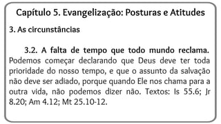 3. As circunstâncias
3.2. A falta de tempo que todo mundo reclama.
Podemos começar declarando que Deus deve ter toda
prioridade do nosso tempo, e que o assunto da salvação
não deve ser adiado, porque quando Ele nos chama para a
outra vida, não podemos dizer não. Textos: Is 55.6; Jr
8.20; Am 4.12; Mt 25.10-12.
Capítulo 5. Evangelização: Posturas e Atitudes
 