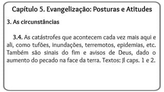 3. As circunstâncias
3.4. As catástrofes que acontecem cada vez mais aqui e
ali, como tufões, inundações, terremotos, epidemias, etc.
Também são sinais do fim e avisos de Deus, dado o
aumento do pecado na face da terra. Textos: Jl caps. 1 e 2.
Capítulo 5. Evangelização: Posturas e Atitudes
 