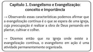 → Observando essas características podemos afirmar que
a evangelização contínua é o que se espera de uma igreja,
cuja preocupação é realizar a obra de Deus pensando em
plantar, cultivar e colher.
→ Dizemos então que na igreja onde existe a
evangelização contínua, o evangelismo em ação é uma
atividade permanentemente organizada.
Capítulo 1. Evangelismo e Evangelização:
conceito e importância
 