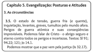 3. As circunstâncias
3.5. O estado de tensão, guerra fria (e quente),
inquietação, levantes, greves, tumultos pelo mundo afora.
Perigos de guerra atômica e suas conseqüências
imprevisíveis. Podemos falar de Cristo - o abrigo seguro e
eterno contra todos os perigos e incertezas. Textos: Sl 91;
94.22; 121; Jo 14.1.
Podemos mostrar que a paz vem pela justiça (Is 32.17).
Capítulo 5. Evangelização: Posturas e Atitudes
 
