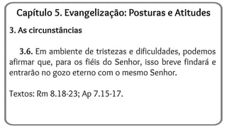 3. As circunstâncias
3.6. Em ambiente de tristezas e dificuldades, podemos
afirmar que, para os fiéis do Senhor, isso breve findará e
entrarão no gozo eterno com o mesmo Senhor.
Textos: Rm 8.18-23; Ap 7.15-17.
Capítulo 5. Evangelização: Posturas e Atitudes
 