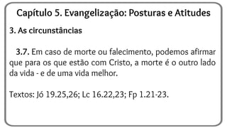 3. As circunstâncias
3.7. Em caso de morte ou falecimento, podemos afirmar
que para os que estão com Cristo, a morte é o outro lado
da vida - e de uma vida melhor.
Textos: Jó 19.25,26; Lc 16.22,23; Fp 1.21-23.
Capítulo 5. Evangelização: Posturas e Atitudes
 