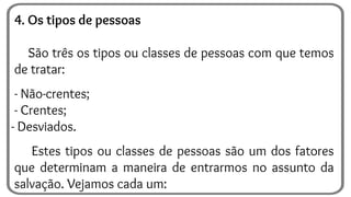 4. Os tipos de pessoas
São três os tipos ou classes de pessoas com que temos
de tratar:
- Não-crentes;
- Crentes;
- Desviados.
Estes tipos ou classes de pessoas são um dos fatores
que determinam a maneira de entrarmos no assunto da
salvação. Vejamos cada um:
 