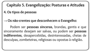 4. Os tipos de pessoas
→ Os não-crentes que desconhecem o Evangelho:
Podem ser pessoas sinceras, brandas, gentis e que
sinceramente desejam ser salvas, ou podem ser pessoas
indiferentes, desapercebidas, desinteressadas, cheias de
desculpas, zombeteiras, religiosas ou opostas à religião.
Capítulo 5. Evangelização: Posturas e Atitudes
 