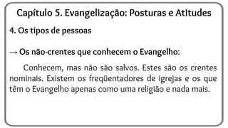 4. Os tipos de pessoas
→ Os não-crentes que conhecem o Evangelho:
Conhecem, mas não são salvos. Estes são os crentes
nominais. Existem os freqüentadores de igrejas e os que
têm o Evangelho apenas como uma religião e nada mais.
Capítulo 5. Evangelização: Posturas e Atitudes
 