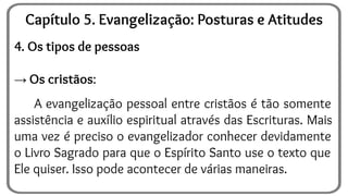 4. Os tipos de pessoas
→ Os cristãos:
A evangelização pessoal entre cristãos é tão somente
assistência e auxílio espiritual através das Escrituras. Mais
uma vez é preciso o evangelizador conhecer devidamente
o Livro Sagrado para que o Espírito Santo use o texto que
Ele quiser. Isso pode acontecer de várias maneiras.
Capítulo 5. Evangelização: Posturas e Atitudes
 
