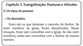 4. Os tipos de pessoas
→ Os desviados:
Estes são os que deixaram o caminho do Senhor. Se
eram membros da igreja, foram disciplinados. Nessa
situação, ficam sem comunhão com a igreja. Se não eram
membros, estão sem comunhão com o Senhor da mesma
maneira.
Capítulo 5. Evangelização: Posturas e Atitudes
 