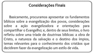 Basicamente, procuramos apresentar os fundamentos
bíblicos sobre a evangelização dos povos, considerações
sobre a ação evangelizadora e orientações para
compartilhar o Evangelho; e, dentro de seus limites, o livro
refletiu sobre uma tríade de doutrinas bíblicas: a obra de
Cristo, a natureza da salvação e o destino dos ímpios,
temas relevantes para o conhecimento dos cristãos que
decidirem fazer da evangelização um estilo de vida.
Considerações Finais
 