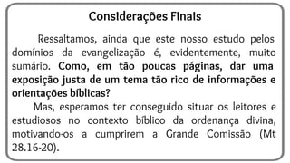 Ressaltamos, ainda que este nosso estudo pelos
domínios da evangelização é, evidentemente, muito
sumário. Como, em tão poucas páginas, dar uma
exposição justa de um tema tão rico de informações e
orientações bíblicas?
Mas, esperamos ter conseguido situar os leitores e
estudiosos no contexto bíblico da ordenança divina,
motivando-os a cumprirem a Grande Comissão (Mt
28.16-20).
Considerações Finais
 