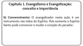 b) Convencimento: O evangelizador nesta ação é um
instrumento nas mãos do Espírito. Pois somente o Espírito
Santo pode convencer e mudar o coração do pecador.
Capítulo 1. Evangelismo e Evangelização:
conceito e importância
 