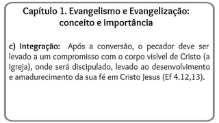 c) Integração: Após a conversão, o pecador deve ser
levado a um compromisso com o corpo visível de Cristo (a
Igreja), onde será discipulado, levado ao desenvolvimento
e amadurecimento da sua fé em Cristo Jesus (Ef 4.12,13).
Capítulo 1. Evangelismo e Evangelização:
conceito e importância
 
