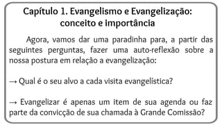 Agora, vamos dar uma paradinha para, a partir das
seguintes perguntas, fazer uma auto-reflexão sobre a
nossa postura em relação a evangelização:
→ Qual é o seu alvo a cada visita evangelística?
→ Evangelizar é apenas um item de sua agenda ou faz
parte da convicção de sua chamada à Grande Comissão?
Capítulo 1. Evangelismo e Evangelização:
conceito e importância
 