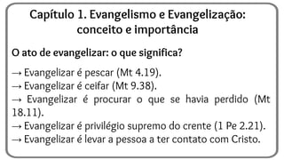 O ato de evangelizar: o que significa?
→ Evangelizar é pescar (Mt 4.19).
→ Evangelizar é ceifar (Mt 9.38).
→ Evangelizar é procurar o que se havia perdido (Mt
18.11).
→ Evangelizar é privilégio supremo do crente (1 Pe 2.21).
→ Evangelizar é levar a pessoa a ter contato com Cristo.
Capítulo 1. Evangelismo e Evangelização:
conceito e importância
 