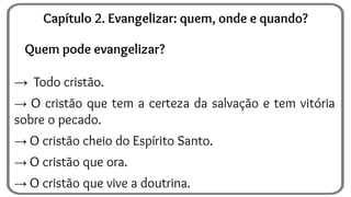 Quem pode evangelizar?
→ Todo cristão.
→ O cristão que tem a certeza da salvação e tem vitória
sobre o pecado.
→ O cristão cheio do Espírito Santo.
→ O cristão que ora.
→ O cristão que vive a doutrina.
Capítulo 2. Evangelizar: quem, onde e quando?
 