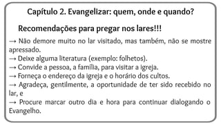 Recomendações para pregar nos lares!!!
→ Não demore muito no lar visitado, mas também, não se mostre
apressado.
→ Deixe alguma literatura (exemplo: folhetos).
→ Convide a pessoa, a família, para visitar a igreja.
→ Forneça o endereço da igreja e o horário dos cultos.
→ Agradeça, gentilmente, a oportunidade de ter sido recebido no
lar, e
→ Procure marcar outro dia e hora para continuar dialogando o
Evangelho.
Capítulo 2. Evangelizar: quem, onde e quando?
 