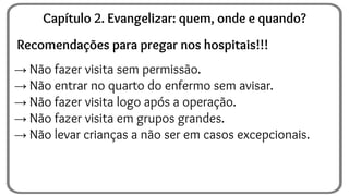 Recomendações para pregar nos hospitais!!!
→ Não fazer visita sem permissão.
→ Não entrar no quarto do enfermo sem avisar.
→ Não fazer visita logo após a operação.
→ Não fazer visita em grupos grandes.
→ Não levar crianças a não ser em casos excepcionais.
Capítulo 2. Evangelizar: quem, onde e quando?
 