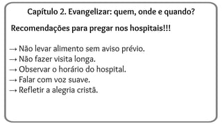 Recomendações para pregar nos hospitais!!!
→ Não levar alimento sem aviso prévio.
→ Não fazer visita longa.
→ Observar o horário do hospital.
→ Falar com voz suave.
→ Refletir a alegria cristã.
Capítulo 2. Evangelizar: quem, onde e quando?
 