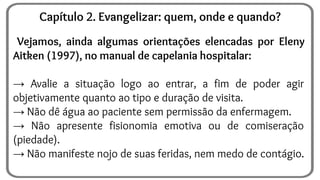 Vejamos, ainda algumas orientações elencadas por Eleny
Aitken (1997), no manual de capelania hospitalar:
→ Avalie a situação logo ao entrar, a fim de poder agir
objetivamente quanto ao tipo e duração de visita.
→ Não dê água ao paciente sem permissão da enfermagem.
→ Não apresente fisionomia emotiva ou de comiseração
(piedade).
→ Não manifeste nojo de suas feridas, nem medo de contágio.
Capítulo 2. Evangelizar: quem, onde e quando?
 