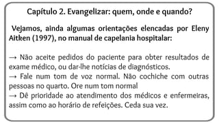 Vejamos, ainda algumas orientações elencadas por Eleny
Aitken (1997), no manual de capelania hospitalar:
→ Não aceite pedidos do paciente para obter resultados de
exame médico, ou dar-lhe notícias de diagnósticos.
→ Fale num tom de voz normal. Não cochiche com outras
pessoas no quarto. Ore num tom normal
→ Dê prioridade ao atendimento dos médicos e enfermeiras,
assim como ao horário de refeições. Ceda sua vez.
Capítulo 2. Evangelizar: quem, onde e quando?
 