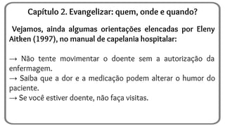 Vejamos, ainda algumas orientações elencadas por Eleny
Aitken (1997), no manual de capelania hospitalar:
→ Não tente movimentar o doente sem a autorização da
enfermagem.
→ Saiba que a dor e a medicação podem alterar o humor do
paciente.
→ Se você estiver doente, não faça visitas.
Capítulo 2. Evangelizar: quem, onde e quando?
 