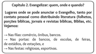 Lugares onde se pode anunciar o Evangelho, tanto por
contato pessoal como distribuindo literatura (folhetos,
porções bíblicas, jornais e revistas bíblicas, Bíblias, etc.
Vejamos:
→ Nas filas: comércio, ônibus, bancos.
→ Nas portas: de bancos, de escolas, de feiras,
de estádios, de estações, e
→ Nas festas: religiosas, esportivas.
Capítulo 2. Evangelizar: quem, onde e quando?
 