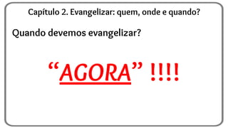 Quando devemos evangelizar?
“AGORA” !!!!
Capítulo 2. Evangelizar: quem, onde e quando?
 