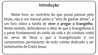 Introdução
Neste livro, ao contrário do que possa parecer pelo
título, não é um manual sobre a “arte de ganhar almas”, é
um livro sobre a tarefa de viver e pregar o Evangelho.
Neste sentido, defendemos a idéia de que o Evangelismo é
a parte fundamental do estilo de vida e da conduta cristã
do servo de Deus e que a Evangelização é um
compromisso permanente de todo cristão dedicado a ser
testemunha de Cristo Jesus.
 