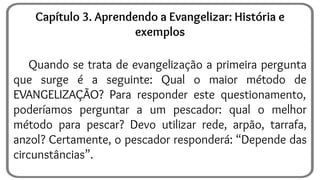Quando se trata de evangelização a primeira pergunta
que surge é a seguinte: Qual o maior método de
EVANGELIZAÇÃO? Para responder este questionamento,
poderíamos perguntar a um pescador: qual o melhor
método para pescar? Devo utilizar rede, arpão, tarrafa,
anzol? Certamente, o pescador responderá: “Depende das
circunstâncias”.
Capítulo 3. Aprendendo a Evangelizar: História e
exemplos
 