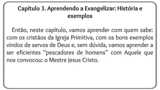 Então, neste capítulo, vamos aprender com quem sabe:
com os cristãos da Igreja Primitiva, com os bons exemplos
vindos de servos de Deus e, sem dúvida, vamos aprender a
ser eficientes “pescadores de homens” com Aquele que
nos convocou: o Mestre Jesus Cristo.
Capítulo 3. Aprendendo a Evangelizar: História e
exemplos
 
