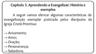 A seguir vamos elencar algumas características da
evangelização exemplar praticada pelos discípulos da
Igreja Cristã Primitiva:
→ Avivamento;
→ Amor;
→ Oração;
→ Perseverança;
→ Sabedoria.
Capítulo 3. Aprendendo a Evangelizar: História e
exemplos
 